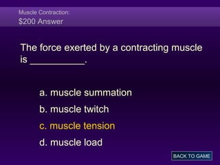 Muscle Contraction:
$200 Answer
The force exerted by a contracting muscle
is __________.
a. muscle summation
b. muscle twitch
c. muscle tension
d. muscle load
BACK TO GAME
 
