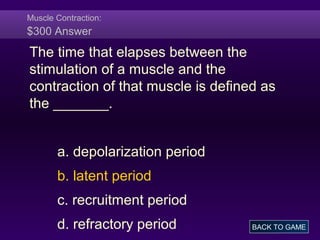 Muscle Contraction:
$300 Answer
The time that elapses between the
stimulation of a muscle and the
contraction of that muscle is defined as
the _______.
a. depolarization period
b. latent period
c. recruitment period
d. refractory period BACK TO GAME
 