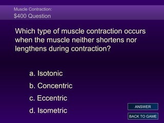Muscle Contraction:
$400 Question
Which type of muscle contraction occurs
when the muscle neither shortens nor
lengthens during contraction?
a. Isotonic
b. Concentric
c. Eccentric
d. Isometric
BACK TO GAME
ANSWER
 