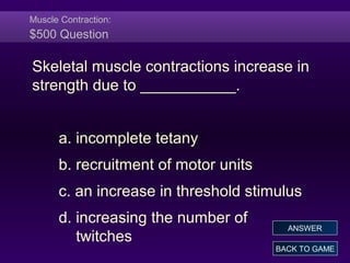 Muscle Contraction:
$500 Question
Skeletal muscle contractions increase in
strength due to ___________.
a. incomplete tetany
b. recruitment of motor units
c. an increase in threshold stimulus
d. increasing the number of
twitches
BACK TO GAME
ANSWER
 