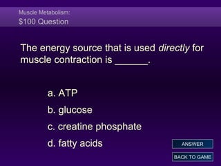 Muscle Metabolism:
$100 Question
The energy source that is used directly for
muscle contraction is ______.
a. ATP
b. glucose
c. creatine phosphate
d. fatty acids
BACK TO GAME
ANSWER
 