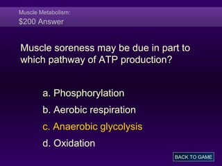 Muscle Metabolism:
$200 Answer
Muscle soreness may be due in part to
which pathway of ATP production?
a. Phosphorylation
b. Aerobic respiration
c. Anaerobic glycolysis
d. Oxidation
BACK TO GAME
 