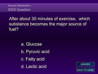 Muscle Metabolism:
$300 Question
After about 30 minutes of exercise, which
substance becomes the major source of
fuel?
a. Glucose
b. Pyruvic acid
c. Fatty acid
d. Lactic acid
BACK TO GAME
ANSWER
 