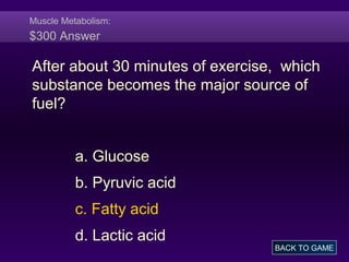 Muscle Metabolism:
$300 Answer
After about 30 minutes of exercise, which
substance becomes the major source of
fuel?
a. Glucose
b. Pyruvic acid
c. Fatty acid
d. Lactic acid
BACK TO GAME
 