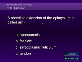 Skeletal Muscle Anatomy:
$200 Question
A sheetlike extension of the epimysium is
called a(n) ________.
a. aponeurosis
b. fascicle
c. sarcoplasmic reticulum
d. tendon
BACK TO GAME
ANSWER
 