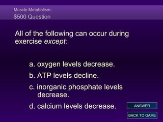 Muscle Metabolism:
$500 Question
All of the following can occur during
exercise except:
a. oxygen levels decrease.
b. ATP levels decline.
c. inorganic phosphate levels
decrease.
d. calcium levels decrease.
BACK TO GAME
ANSWER
 