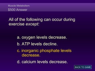 Muscle Metabolism:
$500 Answer
All of the following can occur during
exercise except:
a. oxygen levels decrease.
b. ATP levels decline.
c. inorganic phosphate levels
decrease.
d. calcium levels decrease.
BACK TO GAME
 