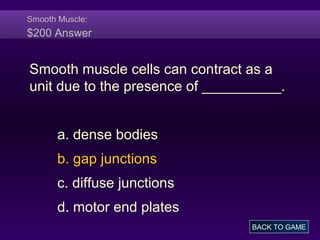 Smooth Muscle:
$200 Answer
Smooth muscle cells can contract as a
unit due to the presence of __________.
a. dense bodies
b. gap junctions
c. diffuse junctions
d. motor end plates
BACK TO GAME
 