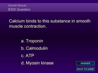Smooth Muscle:
$300 Question
Calcium binds to this substance in smooth
muscle contraction.
a. Troponin
b. Calmodulin
c. ATP
d. Myosin kinase
BACK TO GAME
ANSWER
 