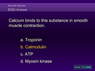 Smooth Muscle:
$300 Answer
Calcium binds to this substance in smooth
muscle contraction.
a. Troponin
b. Calmodulin
c. ATP
d. Myosin kinase
BACK TO GAME
 