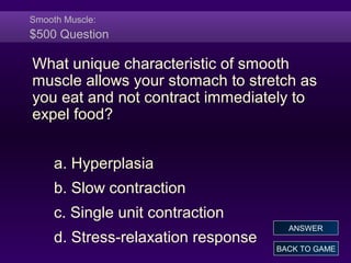 Smooth Muscle:
$500 Question
What unique characteristic of smooth
muscle allows your stomach to stretch as
you eat and not contract immediately to
expel food?
a. Hyperplasia
b. Slow contraction
c. Single unit contraction
d. Stress-relaxation response
BACK TO GAME
ANSWER
 