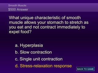 Smooth Muscle:
$500 Answer
What unique characteristic of smooth
muscle allows your stomach to stretch as
you eat and not contract immediately to
expel food?
a. Hyperplasia
b. Slow contraction
c. Single unit contraction
d. Stress-relaxation response
BACK TO GAME
 