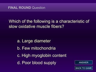 FINAL ROUND Question
Which of the following is a characteristic of
slow oxidative muscle fibers?
a. Large diameter
b. Few mitochondria
c. High myoglobin content
d. Poor blood supply
BACK TO GAME
ANSWER
 