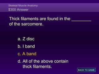 Skeletal Muscle Anatomy:
$300 Answer
Thick filaments are found in the ________
of the sarcomere.
a. Z disc
b. I band
c. A band
d. All of the above contain
thick filaments.
BACK TO GAME
 