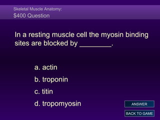 Skeletal Muscle Anatomy:
$400 Question
In a resting muscle cell the myosin binding
sites are blocked by ________.
a. actin
b. troponin
c. titin
d. tropomyosin
BACK TO GAME
ANSWER
 