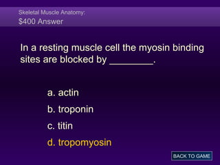 Skeletal Muscle Anatomy:
$400 Answer
In a resting muscle cell the myosin binding
sites are blocked by ________.
a. actin
b. troponin
c. titin
d. tropomyosin
BACK TO GAME
 