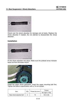 11. Rear Suspension > Shock Absorbers

XCITING 400i

 

Check over the shock absorber for damage and oil leaks. Replace the
shock absorber if needed. Do not attempt to disassemble the shock
absorber.

Installation

Fit the shock absorber into place. Make sure the preload arrow indicator
faces out from the lower mount.

Install the upper shock absorbers. Insert the upper mounting bolt first.
Tighten the bolts to specification with a 14 mm socket.

Item

Q'ty

Thread dia.(mm)

Rear shock absorber bolt

4

10

Torque
Nm (kgf-m, ft-lb)
40 (4, 29)

11‐10 
 
 

 