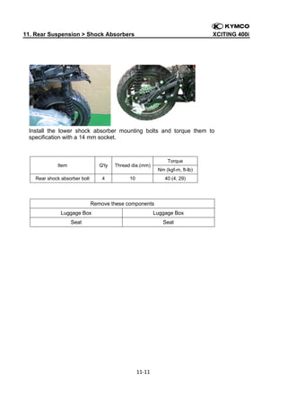 11. Rear Suspension > Shock Absorbers

XCITING 400i

 

Install the lower shock absorber mounting bolts and torque them to
specification with a 14 mm socket.

Item

Q'ty

Rear shock absorber bolt

4

Torque

Thread dia.(mm)
10

Nm (kgf-m, ft-lb)
40 (4, 29)

Remove these components
Luggage Box

Luggage Box

Seat

Seat

11‐11 
 
 

 