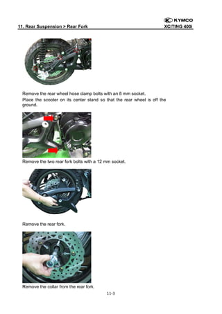 11. Rear Suspension > Rear Fork

XCITING 400i

 

Remove the rear wheel hose clamp bolts with an 8 mm socket.
Place the scooter on its center stand so that the rear wheel is off the
ground.

Remove the two rear fork bolts with a 12 mm socket.

Remove the rear fork.

Remove the collar from the rear fork.
11‐3 
 

 