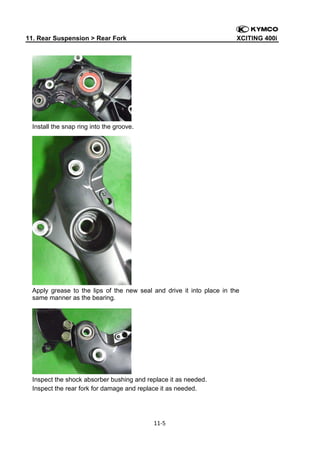 11. Rear Suspension > Rear Fork

XCITING 400i

 

Install the snap ring into the groove.

Apply grease to the lips of the new seal and drive it into place in the
same manner as the bearing.

Inspect the shock absorber bushing and replace it as needed.
Inspect the rear fork for damage and replace it as needed.

11‐5 
 

 