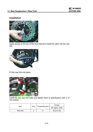 11. Rear Suspension > Rear Fork

XCITING 400i

 

Installation

Apply grease to the lips of the dust seal and install the collar into the rear
fork.

Fit the rear fork into place.

Install the two rear fork bolts and tighten them to specification with a 12
mm socket.

Item

Q'ty

Thread dia.(mm)

Rear fork

2

8

Nm (kgf-m, ft-lb)
35 (3.5, 25)

11‐6 
 

Torque

 