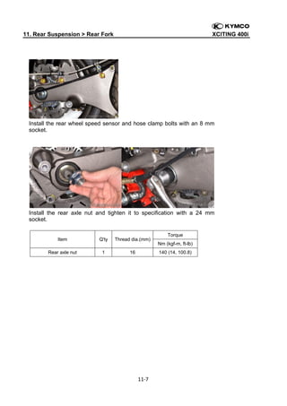 11. Rear Suspension > Rear Fork

XCITING 400i

 

Install the rear wheel speed sensor and hose clamp bolts with an 8 mm
socket.

Install the rear axle nut and tighten it to specification with a 24 mm
socket.

Item

Q'ty

Thread dia.(mm)

Rear axle nut

1

16

Nm (kgf-m, ft-lb)
140 (14, 100.8)

11‐7 
 

Torque

 