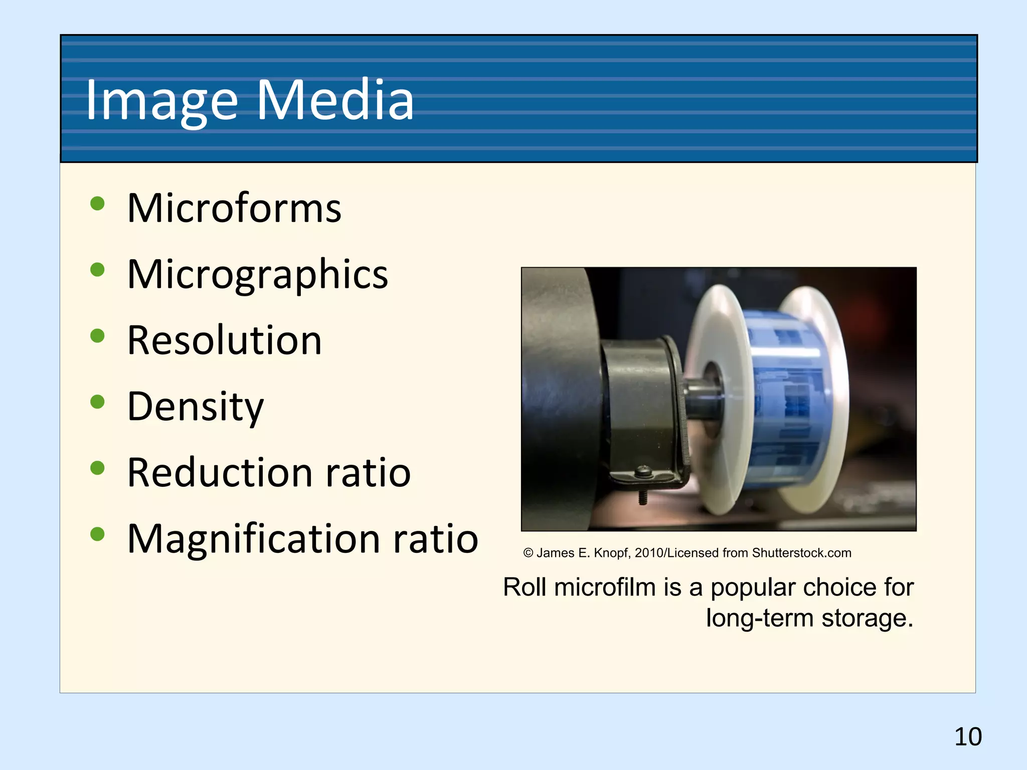 Image Media
• Microforms
• Micrographics
• Resolution
• Density
• Reduction ratio
• Magnification ratio
10
Roll microfilm is a popular choice for
long-term storage.
© James E. Knopf, 2010/Licensed from Shutterstock.com
 