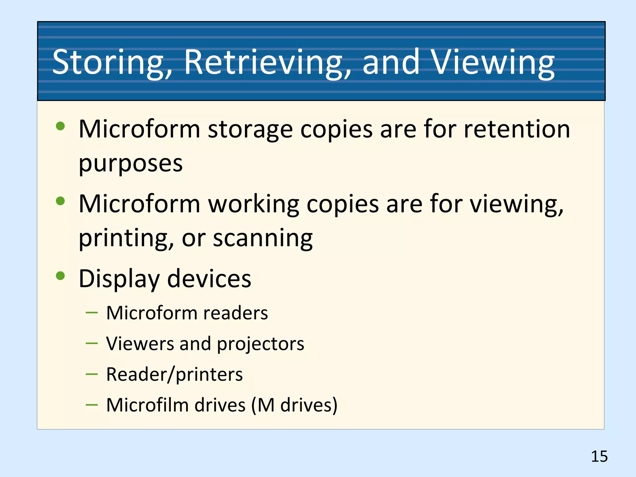 Storing, Retrieving, and Viewing
• Microform storage copies are for retention
purposes
• Microform working copies are for viewing,
printing, or scanning
• Display devices
– Microform readers
– Viewers and projectors
– Reader/printers
– Microfilm drives (M drives)
15
 