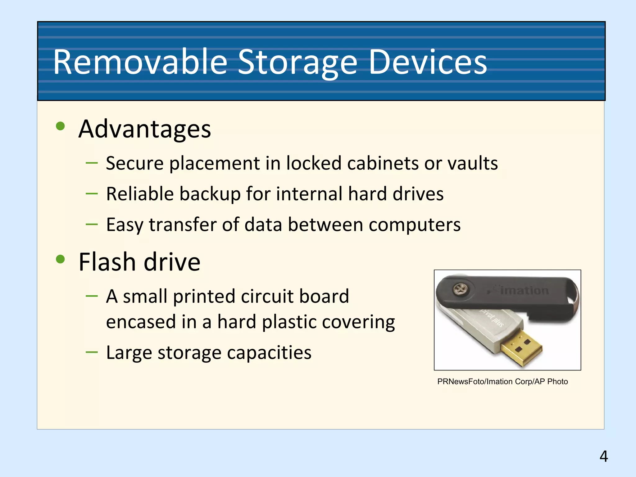 Removable Storage Devices
• Advantages
– Secure placement in locked cabinets or vaults
– Reliable backup for internal hard drives
– Easy transfer of data between computers
• Flash drive
– A small printed circuit board
encased in a hard plastic covering
– Large storage capacities
4
PRNewsFoto/Imation Corp/AP Photo
 