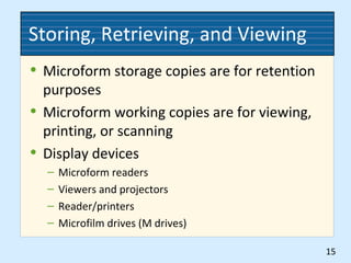 Storing, Retrieving, and Viewing
• Microform storage copies are for retention
purposes
• Microform working copies are for viewing,
printing, or scanning
• Display devices
– Microform readers
– Viewers and projectors
– Reader/printers
– Microfilm drives (M drives)
15
 