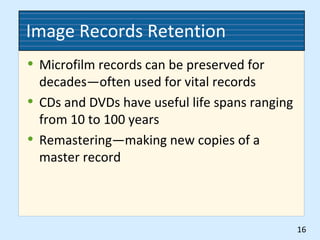 Image Records Retention
• Microfilm records can be preserved for
decades—often used for vital records
• CDs and DVDs have useful life spans ranging
from 10 to 100 years
• Remastering—making new copies of a
master record
16
 
