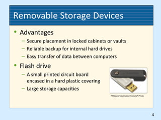 Removable Storage Devices
• Advantages
– Secure placement in locked cabinets or vaults
– Reliable backup for internal hard drives
– Easy transfer of data between computers
• Flash drive
– A small printed circuit board
encased in a hard plastic covering
– Large storage capacities
4
PRNewsFoto/Imation Corp/AP Photo
 
