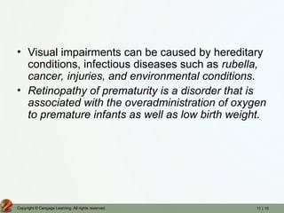 11 | 10
Copyright © Cengage Learning. All rights reserved.
• Visual impairments can be caused by hereditary
conditions, infectious diseases such as rubella,
cancer, injuries, and environmental conditions.
• Retinopathy of prematurity is a disorder that is
associated with the overadministration of oxygen
to premature infants as well as low birth weight.
 