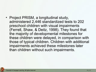 11 | 11
Copyright © Cengage Learning. All rights reserved.
• Project PRISM, a longitudinal study,
administered 2,446 standardized tests to 202
preschool children with visual impairments
(Ferrell, Shaw, & Deitz, 1998). They found that
the majority of developmental milestones for
these children were delayed, in comparison with
those of typical children. Children with additional
impairments achieved these milestones later
than children without such impairments.
 