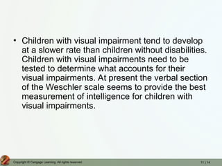 11 | 14
Copyright © Cengage Learning. All rights reserved.
• Children with visual impairment tend to develop
at a slower rate than children without disabilities.
Children with visual impairments need to be
tested to determine what accounts for their
visual impairments. At present the verbal section
of the Weschler scale seems to provide the best
measurement of intelligence for children with
visual impairments.
 