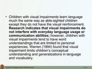 11 | 15
Copyright © Cengage Learning. All rights reserved.
• Children with visual impairments learn language
much the same way as able-sighted children
except they do not have the visual reinforcement.
Research indicates that visual impairments do
not interfere with everyday language usage or
communication abilities; however, children with
visual impairments tend to have word
understandings that are limited to personal
experiences. Warren (1994) found that visual
impairment limits children’s conceptual
understanding and generalizations in language
and vocabulary.
 
