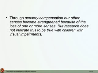 11 | 16
Copyright © Cengage Learning. All rights reserved.
• Through sensory compensation our other
senses become strengthened because of the
loss of one or more senses. But research does
not indicate this to be true with children with
visual impairments.
 