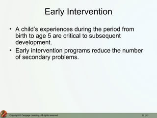 11 | 17
Copyright © Cengage Learning. All rights reserved.
Early Intervention
• A child’s experiences during the period from
birth to age 5 are critical to subsequent
development.
• Early intervention programs reduce the number
of secondary problems.
 