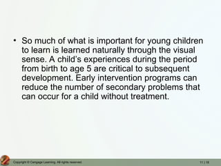 11 | 18
Copyright © Cengage Learning. All rights reserved.
• So much of what is important for young children
to learn is learned naturally through the visual
sense. A child’s experiences during the period
from birth to age 5 are critical to subsequent
development. Early intervention programs can
reduce the number of secondary problems that
can occur for a child without treatment.
 