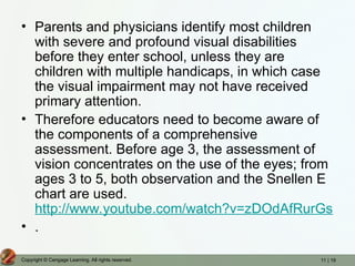 11 | 19
Copyright © Cengage Learning. All rights reserved.
• Parents and physicians identify most children
with severe and profound visual disabilities
before they enter school, unless they are
children with multiple handicaps, in which case
the visual impairment may not have received
primary attention.
• Therefore educators need to become aware of
the components of a comprehensive
assessment. Before age 3, the assessment of
vision concentrates on the use of the eyes; from
ages 3 to 5, both observation and the Snellen E
chart are used.
http://www.youtube.com/watch?v=zDOdAfRurGs
• .
 