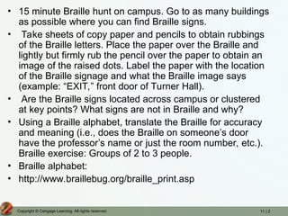 11 | 2
Copyright © Cengage Learning. All rights reserved.
• 15 minute Braille hunt on campus. Go to as many buildings
as possible where you can find Braille signs.
• Take sheets of copy paper and pencils to obtain rubbings
of the Braille letters. Place the paper over the Braille and
lightly but firmly rub the pencil over the paper to obtain an
image of the raised dots. Label the paper with the location
of the Braille signage and what the Braille image says
(example: “EXIT,” front door of Turner Hall).
• Are the Braille signs located across campus or clustered
at key points? What signs are not in Braille and why?
• Using a Braille alphabet, translate the Braille for accuracy
and meaning (i.e., does the Braille on someone’s door
have the professor’s name or just the room number, etc.).
Braille exercise: Groups of 2 to 3 people.
• Braille alphabet:
• http://www.braillebug.org/braille_print.asp
 
