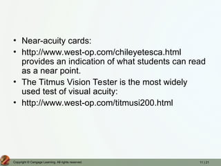 11 | 21
Copyright © Cengage Learning. All rights reserved.
• Near-acuity cards:
• http://www.west-op.com/chileyetesca.html
provides an indication of what students can read
as a near point.
• The Titmus Vision Tester is the most widely
used test of visual acuity:
• http://www.west-op.com/titmusi200.html
 