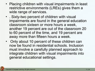 11 | 24
Copyright © Cengage Learning. All rights reserved.
• Placing children with visual impairments in least
restrictive environments (LREs) gives them a
wide range of services.
• . Sixty-two percent of children with visual
impairments are found in the general education
classroom sixteen or more hours a week,
another 19 percent are out of the classroom 20
to 60 percent of the time, and 19 percent are
away more than fifteen hours a week.
• Only about 10 percent of these children can
now be found in residential schools. Inclusion
must involve a carefully planned approach to
integrate children with visual impairments into
general educational settings.
 