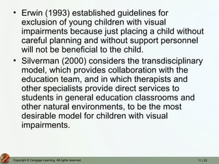 11 | 25
Copyright © Cengage Learning. All rights reserved.
• Erwin (1993) established guidelines for
exclusion of young children with visual
impairments because just placing a child without
careful planning and without support personnel
will not be beneficial to the child.
• Silverman (2000) considers the transdisciplinary
model, which provides collaboration with the
education team, and in which therapists and
other specialists provide direct services to
students in general education classrooms and
other natural environments, to be the most
desirable model for children with visual
impairments.
 