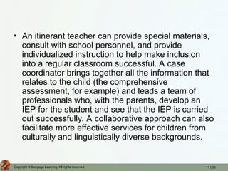 11 | 26
Copyright © Cengage Learning. All rights reserved.
• An itinerant teacher can provide special materials,
consult with school personnel, and provide
individualized instruction to help make inclusion
into a regular classroom successful. A case
coordinator brings together all the information that
relates to the child (the comprehensive
assessment, for example) and leads a team of
professionals who, with the parents, develop an
IEP for the student and see that the IEP is carried
out successfully. A collaborative approach can also
facilitate more effective services for children from
culturally and linguistically diverse backgrounds.
 