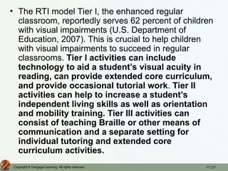 11 | 27
Copyright © Cengage Learning. All rights reserved.
• The RTI model Tier I, the enhanced regular
classroom, reportedly serves 62 percent of children
with visual impairments (U.S. Department of
Education, 2007). This is crucial to help children
with visual impairments to succeed in regular
classrooms. Tier I activities can include
technology to aid a student’s visual acuity in
reading, can provide extended core curriculum,
and provide occasional tutorial work. Tier II
activities can help to increase a student’s
independent living skills as well as orientation
and mobility training. Tier III activities can
consist of teaching Braille or other means of
communication and a separate setting for
individual tutoring and extended core
curriculum activities.
 