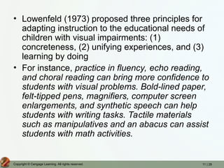 11 | 28
Copyright © Cengage Learning. All rights reserved.
• Lowenfeld (1973) proposed three principles for
adapting instruction to the educational needs of
children with visual impairments: (1)
concreteness, (2) unifying experiences, and (3)
learning by doing
• For instance, practice in fluency, echo reading,
and choral reading can bring more confidence to
students with visual problems. Bold-lined paper,
felt-tipped pens, magnifiers, computer screen
enlargements, and synthetic speech can help
students with writing tasks. Tactile materials
such as manipulatives and an abacus can assist
students with math activities.
 