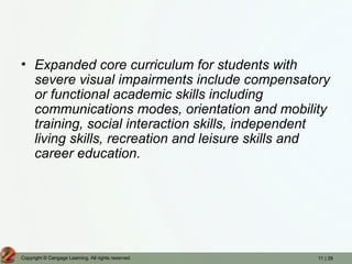 11 | 29
Copyright © Cengage Learning. All rights reserved.
• Expanded core curriculum for students with
severe visual impairments include compensatory
or functional academic skills including
communications modes, orientation and mobility
training, social interaction skills, independent
living skills, recreation and leisure skills and
career education.
 