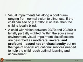 11 | 3
Copyright © Cengage Learning. All rights reserved.
• Visual impairments fall along a continuum
ranging from normal vision to blindness. If the
child can see only at 20/200 or less, then the
child is legally blind.
• A child with vision between 20/70 and 20/200 is
legally partially sighted. Within the educational
environment, visual impairment classifications
are described as moderate, severe, and
profound—based not on visual acuity but on
the type of special educational services needed
to help the child reach optimal learning and
achievement
 