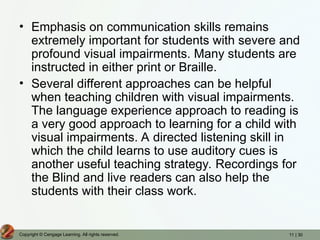 11 | 30
Copyright © Cengage Learning. All rights reserved.
• Emphasis on communication skills remains
extremely important for students with severe and
profound visual impairments. Many students are
instructed in either print or Braille.
• Several different approaches can be helpful
when teaching children with visual impairments.
The language experience approach to reading is
a very good approach to learning for a child with
visual impairments. A directed listening skill in
which the child learns to use auditory cues is
another useful teaching strategy. Recordings for
the Blind and live readers can also help the
students with their class work.
 
